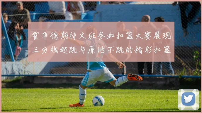 霍华德期待文班参加扣篮大赛展现三分线起跳与原地不跳的精彩扣篮技巧