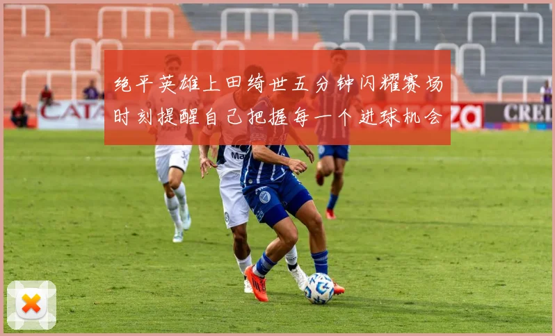 绝平英雄上田绮世五分钟闪耀赛场时刻提醒自己把握每一个进球机会