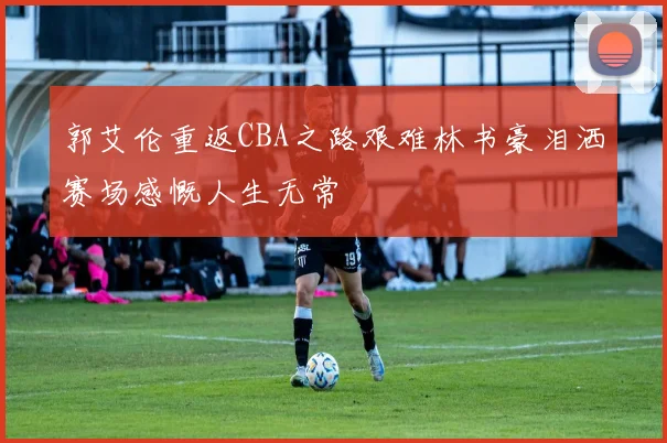 郭艾伦重返CBA之路艰难林书豪泪洒赛场感慨人生无常