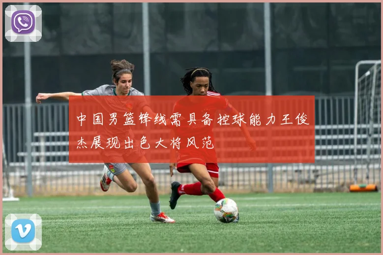 中国男篮锋线需具备控球能力王俊杰展现出色大将风范