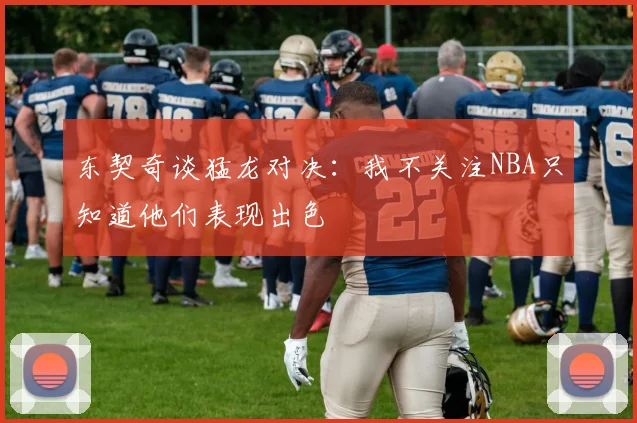 东契奇谈猛龙对决：我不关注NBA只知道他们表现出色