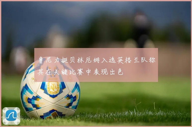 鲁尼力挺贝林厄姆入选英格兰队称其在关键比赛中表现出色