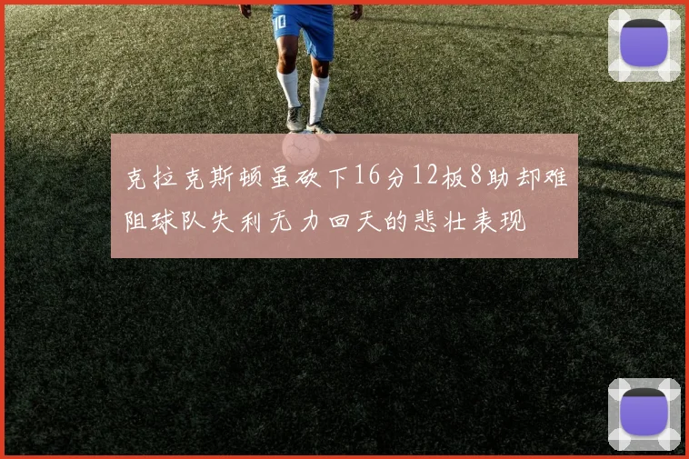 克拉克斯顿虽砍下16分12板8助却难阻球队失利无力回天的悲壮表现