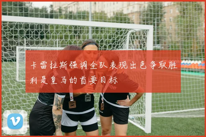 卡雷拉斯强调全队表现出色争取胜利是皇马的首要目标
