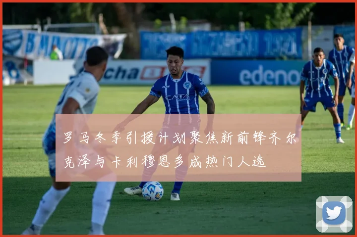 罗马冬季引援计划聚焦新前锋齐尔克泽与卡利穆恩多成热门人选