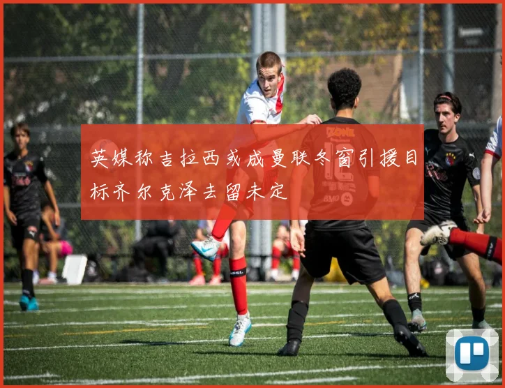 英媒称吉拉西或成曼联冬窗引援目标齐尔克泽去留未定