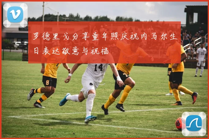 罗德里戈分享童年照庆祝内马尔生日表达敬意与祝福