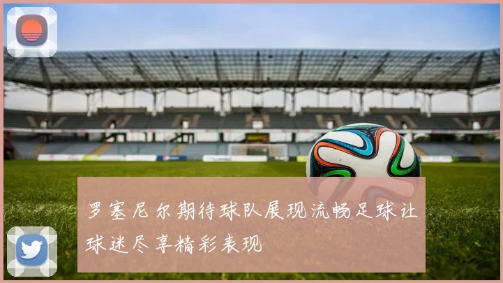 罗塞尼尔期待球队展现流畅足球让球迷尽享精彩表现