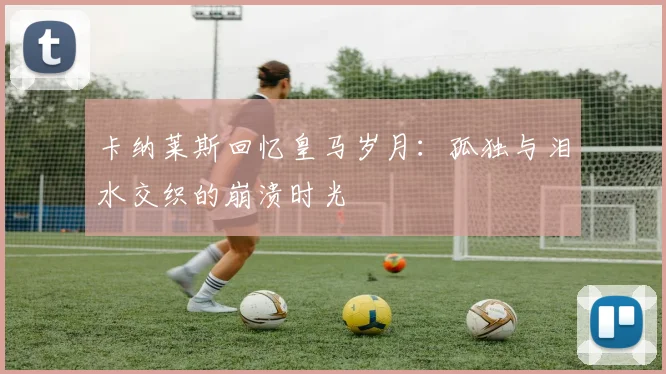 卡纳莱斯回忆皇马岁月：孤独与泪水交织的崩溃时光