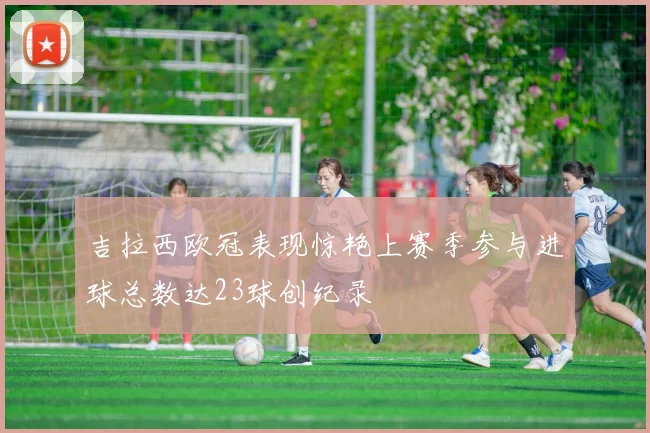 吉拉西欧冠表现惊艳上赛季参与进球总数达23球创纪录