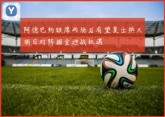 阿德巴约缺席两场后有望复出热火明日对阵掘金迎战机遇