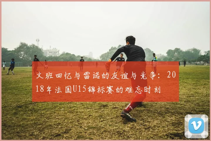 文班回忆与雷诺的友谊与竞争：2018年法国U15锦标赛的难忘时刻