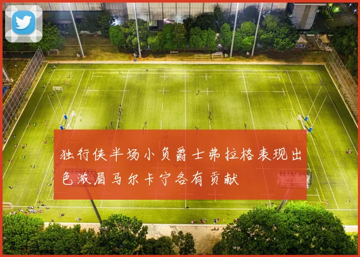 独行侠半场小负爵士弗拉格表现出色浓眉马尔卡宁各有贡献