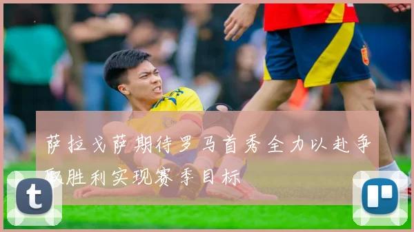 萨拉戈萨期待罗马首秀全力以赴争取胜利实现赛季目标