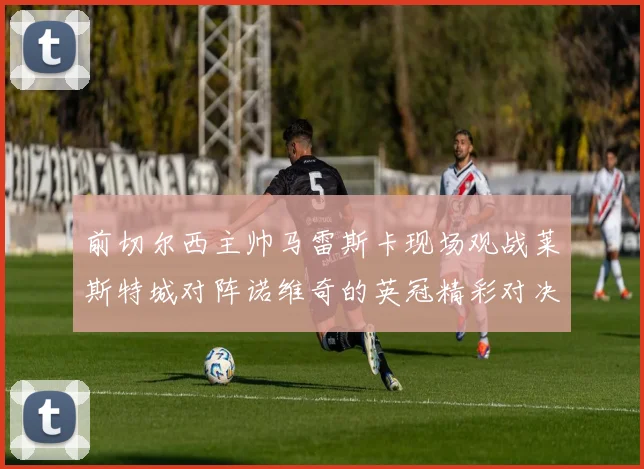 前切尔西主帅马雷斯卡现场观战莱斯特城对阵诺维奇的英冠精彩对决