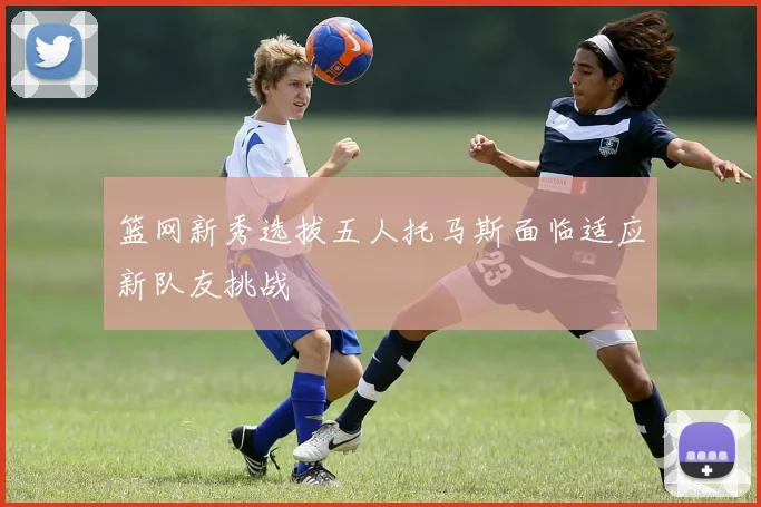 篮网新秀选拔五人托马斯面临适应新队友挑战