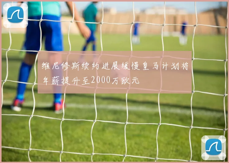 维尼修斯续约进展缓慢皇马计划将年薪提升至2000万欧元