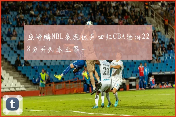 庞峥麟NBL表现优异回归CBA场均228分并列本土第一
