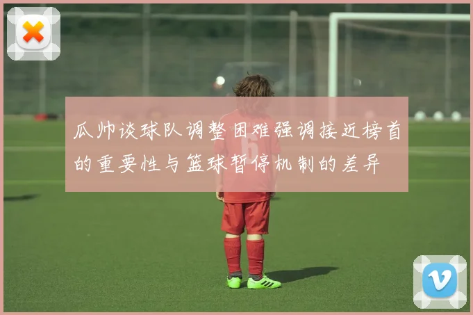 瓜帅谈球队调整困难强调接近榜首的重要性与篮球暂停机制的差异