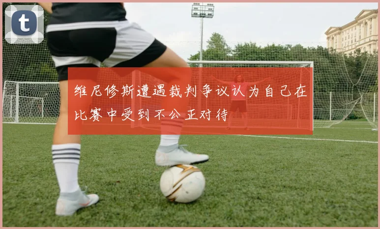 维尼修斯遭遇裁判争议认为自己在比赛中受到不公正对待