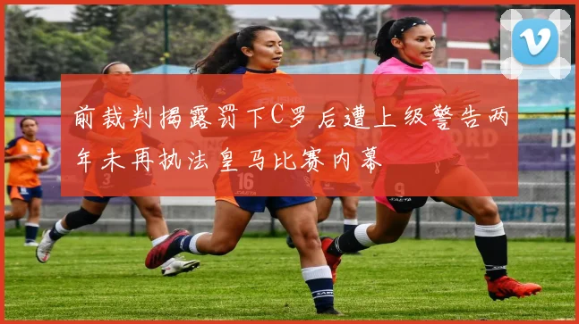前裁判揭露罚下C罗后遭上级警告两年未再执法皇马比赛内幕