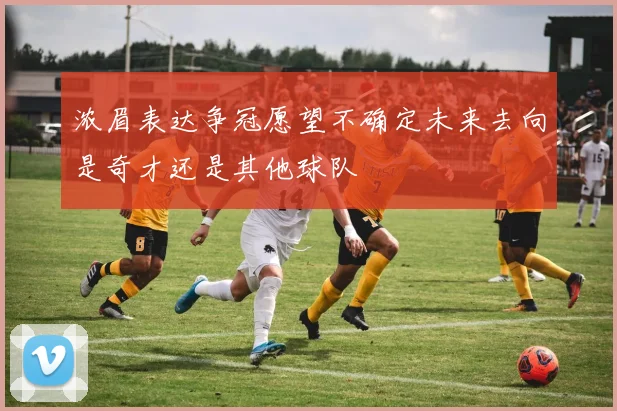 浓眉表达争冠愿望不确定未来去向是奇才还是其他球队