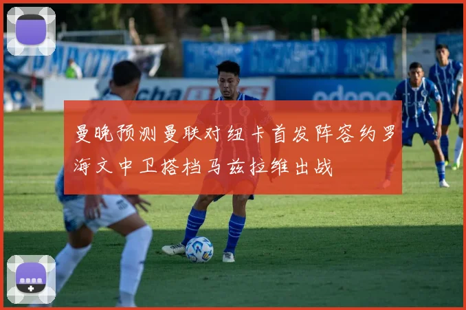 曼晚预测曼联对纽卡首发阵容约罗海文中卫搭档马兹拉维出战
