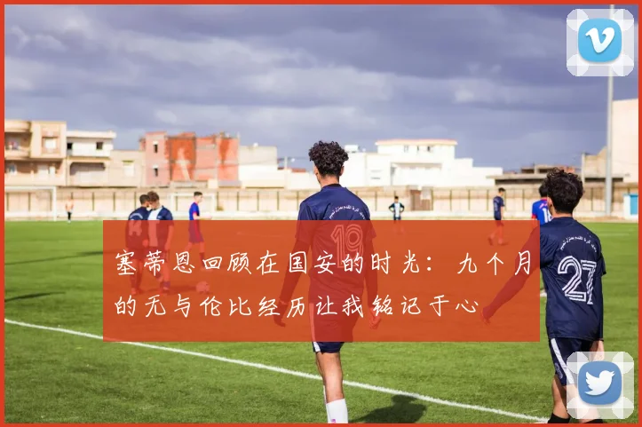 塞蒂恩回顾在国安的时光：九个月的无与伦比经历让我铭记于心