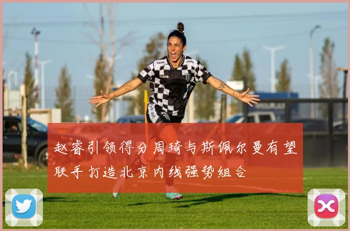 赵睿引领得分周琦与斯佩尔曼有望联手打造北京内线强势组合
