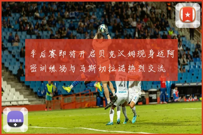 季后赛即将开启贝克汉姆现身迈阿密训练场与马斯切拉诺热烈交流