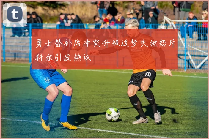 勇士替补席冲突升级追梦失控怒斥科尔引发热议